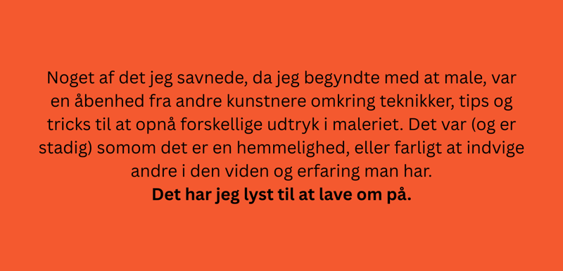 Noget af det jeg savnede, da jeg begyndte med at male, var en åbenhed fra andre kunstnere omkring teknikker, tips og tricks til at opnå forskellige udtryk i maleriet. Det var (og er stadig) somom det er en hemmelighed, eller farligt at indvige andre i den viden og erfaring man har.  Det har jeg lyst til at lave om på.
